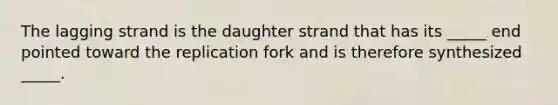 The lagging strand is the daughter strand that has its _____ end pointed toward the replication fork and is therefore synthesized _____.