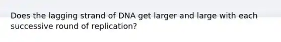 Does the lagging strand of DNA get larger and large with each successive round of replication?