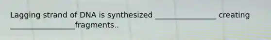 Lagging strand of DNA is synthesized ________________ creating _________________fragments..