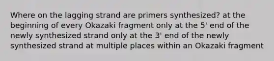 Where on the lagging strand are primers synthesized? at the beginning of every Okazaki fragment only at the 5' end of the newly synthesized strand only at the 3' end of the newly synthesized strand at multiple places within an Okazaki fragment