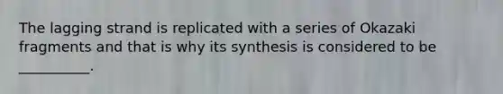 The lagging strand is replicated with a series of Okazaki fragments and that is why its synthesis is considered to be __________.