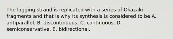 The lagging strand is replicated with a series of Okazaki fragments and that is why its synthesis is considered to be A. antiparallel. B. discontinuous. C. continuous. D. semiconservative. E. bidirectional.