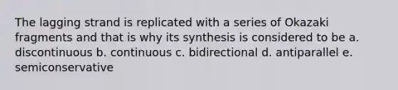 The lagging strand is replicated with a series of Okazaki fragments and that is why its synthesis is considered to be a. discontinuous b. continuous c. bidirectional d. antiparallel e. semiconservative