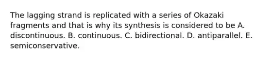 The lagging strand is replicated with a series of Okazaki fragments and that is why its synthesis is considered to be A. discontinuous. B. continuous. C. bidirectional. D. antiparallel. E. semiconservative.