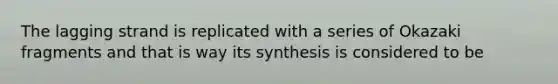 The lagging strand is replicated with a series of Okazaki fragments and that is way its synthesis is considered to be