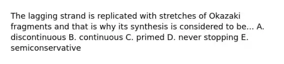 The lagging strand is replicated with stretches of Okazaki fragments and that is why its synthesis is considered to be... A. discontinuous B. continuous C. primed D. never stopping E. semiconservative