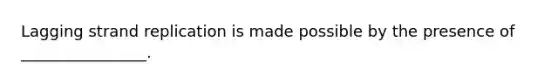 Lagging strand replication is made possible by the presence of ________________.