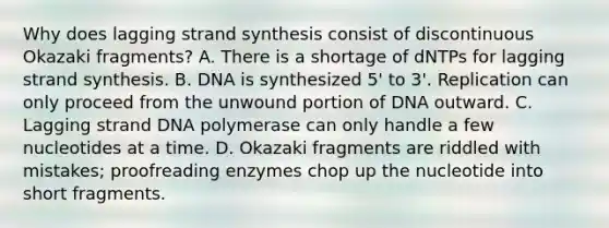 Why does lagging strand synthesis consist of discontinuous Okazaki fragments? A. There is a shortage of dNTPs for lagging strand synthesis. B. DNA is synthesized 5' to 3'. Replication can only proceed from the unwound portion of DNA outward. C. Lagging strand DNA polymerase can only handle a few nucleotides at a time. D. Okazaki fragments are riddled with mistakes; proofreading enzymes chop up the nucleotide into short fragments.