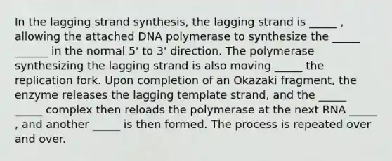 In the lagging strand synthesis, the lagging strand is _____ , allowing the attached DNA polymerase to synthesize the _____ ______ in the normal 5' to 3' direction. The polymerase synthesizing the lagging strand is also moving _____ the replication fork. Upon completion of an Okazaki fragment, the enzyme releases the lagging template strand, and the _____ _____ complex then reloads the polymerase at the next RNA _____ , and another _____ is then formed. The process is repeated over and over.