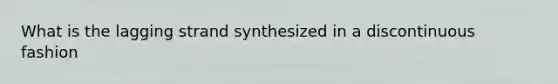 What is the lagging strand synthesized in a discontinuous fashion