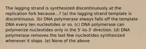 The lagging strand is synthesized discontinuously at the replication fork because...? (a) the lagging strand template is discontinuous. (b) DNA polymerase always falls off the template DNA every ten nucleotides or so. (c) DNA polymerase can polymerize nucleotides only in the 5′-to-3′ direction. (d) DNA polymerase removes the last few nucleotides synthesized whenever it stops. (e) None of the above