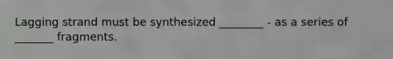 Lagging strand must be synthesized ________ - as a series of _______ fragments.