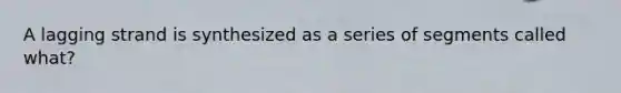 A lagging strand is synthesized as a series of segments called what?