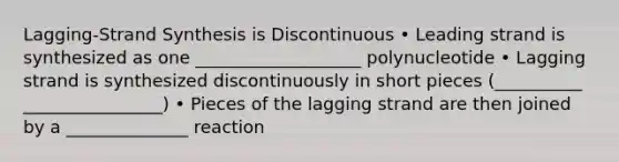 Lagging-Strand Synthesis is Discontinuous • Leading strand is synthesized as one ___________________ polynucleotide • Lagging strand is synthesized discontinuously in short pieces (__________ ________________) • Pieces of the lagging strand are then joined by a ______________ reaction