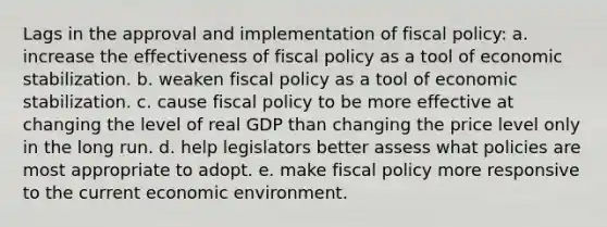 Lags in the approval and implementation of <a href='https://www.questionai.com/knowledge/kPTgdbKdvz-fiscal-policy' class='anchor-knowledge'>fiscal policy</a>: a. ​increase the effectiveness of fiscal policy as a tool of economic stabilization. b. ​weaken fiscal policy as a tool of economic stabilization. c. ​cause fiscal policy to be more effective at changing the level of real GDP than changing the price level only in the long run. d. ​help legislators better assess what policies are most appropriate to adopt. e. ​make fiscal policy more responsive to the current economic environment.