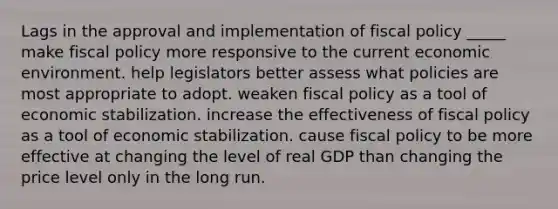 Lags in the approval and implementation of fiscal policy _____ make fiscal policy more responsive to the current economic environment. help legislators better assess what policies are most appropriate to adopt. weaken fiscal policy as a tool of economic stabilization. increase the effectiveness of fiscal policy as a tool of economic stabilization. cause fiscal policy to be more effective at changing the level of real GDP than changing the price level only in the long run.