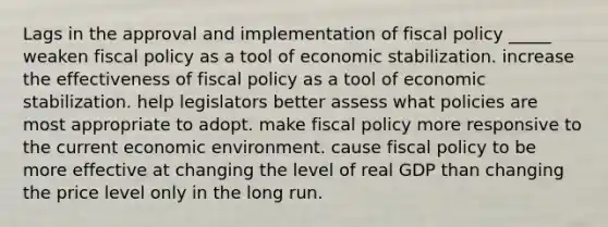 Lags in the approval and implementation of <a href='https://www.questionai.com/knowledge/kPTgdbKdvz-fiscal-policy' class='anchor-knowledge'>fiscal policy</a> _____ weaken fiscal policy as a tool of economic stabilization. increase the effectiveness of fiscal policy as a tool of economic stabilization. help legislators better assess what policies are most appropriate to adopt. make fiscal policy more responsive to the current economic environment. cause fiscal policy to be more effective at changing the level of real GDP than changing the price level only in the long run.