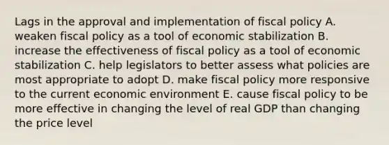 Lags in the approval and implementation of fiscal policy A. weaken fiscal policy as a tool of economic stabilization B. increase the effectiveness of fiscal policy as a tool of economic stabilization C. help legislators to better assess what policies are most appropriate to adopt D. make fiscal policy more responsive to the current economic environment E. cause fiscal policy to be more effective in changing the level of real GDP than changing the price level