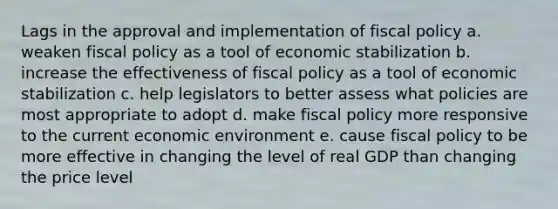 Lags in the approval and implementation of fiscal policy a. weaken fiscal policy as a tool of economic stabilization b. increase the effectiveness of fiscal policy as a tool of economic stabilization c. help legislators to better assess what policies are most appropriate to adopt d. make fiscal policy more responsive to the current economic environment e. cause fiscal policy to be more effective in changing the level of real GDP than changing the price level