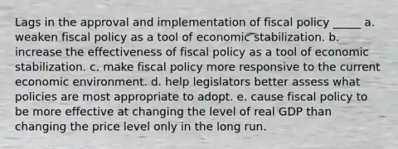 Lags in the approval and implementation of fiscal policy _____ a. weaken fiscal policy as a tool of economic stabilization. b. increase the effectiveness of fiscal policy as a tool of economic stabilization. c. make fiscal policy more responsive to the current economic environment. d. help legislators better assess what policies are most appropriate to adopt. e. cause fiscal policy to be more effective at changing the level of real GDP than changing the price level only in the long run.