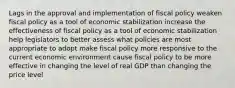 Lags in the approval and implementation of fiscal policy weaken fiscal policy as a tool of economic stabilization increase the effectiveness of fiscal policy as a tool of economic stabilization help legislators to better assess what policies are most appropriate to adopt make fiscal policy more responsive to the current economic environment cause fiscal policy to be more effective in changing the level of real GDP than changing the price level