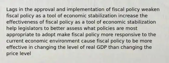 Lags in the approval and implementation of fiscal policy weaken fiscal policy as a tool of economic stabilization increase the effectiveness of fiscal policy as a tool of economic stabilization help legislators to better assess what policies are most appropriate to adopt make fiscal policy more responsive to the current economic environment cause fiscal policy to be more effective in changing the level of real GDP than changing the price level