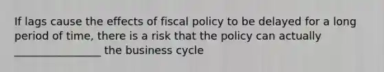 If lags cause the effects of fiscal policy to be delayed for a long period of time, there is a risk that the policy can actually ________________ the business cycle