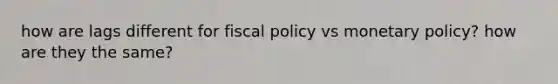 how are lags different for fiscal policy vs monetary policy? how are they the same?