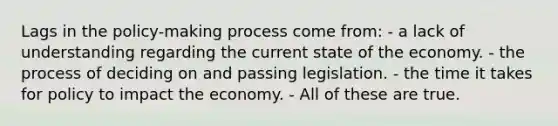 Lags in the policy-making process come from: - a lack of understanding regarding the current state of the economy. - the process of deciding on and passing legislation. - the time it takes for policy to impact the economy. - All of these are true.