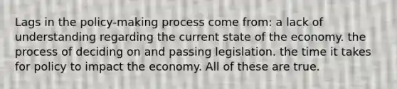 Lags in the policy-making process come from: a lack of understanding regarding the current state of the economy. the process of deciding on and passing legislation. the time it takes for policy to impact the economy. All of these are true.