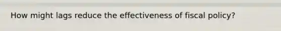 How might lags reduce the effectiveness of fiscal policy?