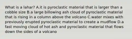 What is a lahar? A.it is pyroclastic material that is larger than a cobble size B.a large billowing ash cloud of pyroclastic material that is rising in a column above the volcano C.water mixes with previously erupted pyroclastic material to create a mudflow D.a fast moving cloud of hot ash and pyroclastic material that flows down the sides of a volcano