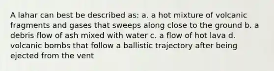 A lahar can best be described as: a. a hot mixture of volcanic fragments and gases that sweeps along close to the ground b. a debris flow of ash mixed with water c. a flow of hot lava d. volcanic bombs that follow a ballistic trajectory after being ejected from the vent