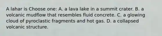 A lahar is Choose one: A. a lava lake in a summit crater. B. a volcanic mudflow that resembles fluid concrete. C. a glowing cloud of pyroclastic fragments and hot gas. D. a collapsed volcanic structure.