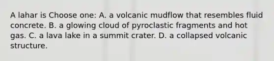 A lahar is Choose one: A. a volcanic mudflow that resembles fluid concrete. B. a glowing cloud of pyroclastic fragments and hot gas. C. a lava lake in a summit crater. D. a collapsed volcanic structure.