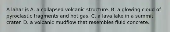 A lahar is A. a collapsed volcanic structure. B. a glowing cloud of pyroclastic fragments and hot gas. C. a lava lake in a summit crater. D. a volcanic mudflow that resembles fluid concrete.