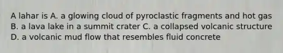 A lahar is A. a glowing cloud of pyroclastic fragments and hot gas B. a lava lake in a summit crater C. a collapsed volcanic structure D. a volcanic mud flow that resembles fluid concrete