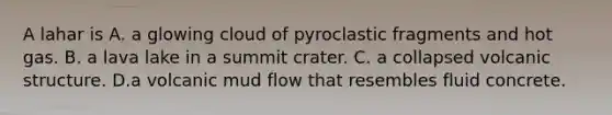 A lahar is A. a glowing cloud of pyroclastic fragments and hot gas. B. a lava lake in a summit crater. C. a collapsed volcanic structure. D.a volcanic mud flow that resembles fluid concrete.