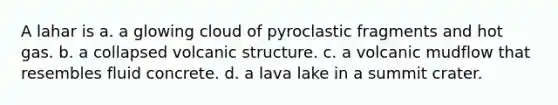 A lahar is a. a glowing cloud of pyroclastic fragments and hot gas. b. a collapsed volcanic structure. c. a volcanic mudflow that resembles fluid concrete. d. a lava lake in a summit crater.