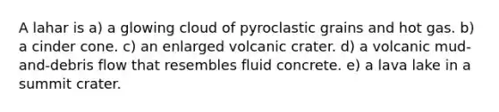 A lahar is a) a glowing cloud of pyroclastic grains and hot gas. b) a cinder cone. c) an enlarged volcanic crater. d) a volcanic mud-and-debris flow that resembles fluid concrete. e) a lava lake in a summit crater.