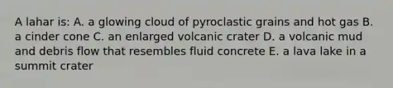 A lahar is: A. a glowing cloud of pyroclastic grains and hot gas B. a cinder cone C. an enlarged volcanic crater D. a volcanic mud and debris flow that resembles fluid concrete E. a lava lake in a summit crater