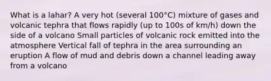 What is a lahar? A very hot (several 100°C) mixture of gases and volcanic tephra that flows rapidly (up to 100s of km/h) down the side of a volcano Small particles of volcanic rock emitted into the atmosphere Vertical fall of tephra in the area surrounding an eruption A flow of mud and debris down a channel leading away from a volcano