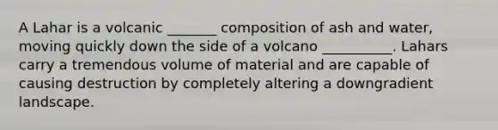 A Lahar is a volcanic _______ composition of ash and water, moving quickly down the side of a volcano __________. Lahars carry a tremendous volume of material and are capable of causing destruction by completely altering a downgradient landscape.