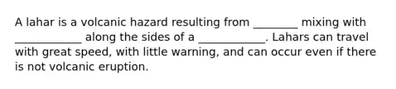 A lahar is a volcanic hazard resulting from ________ mixing with ____________ along the sides of a ____________. Lahars can travel with great speed, with little warning, and can occur even if there is not volcanic eruption.