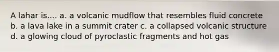 A lahar is.... a. a volcanic mudflow that resembles fluid concrete b. a lava lake in a summit crater c. a collapsed volcanic structure d. a glowing cloud of pyroclastic fragments and hot gas