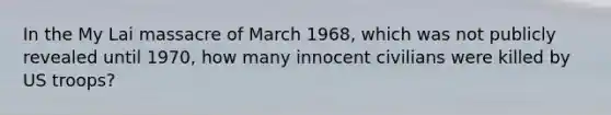 In the My Lai massacre of March 1968, which was not publicly revealed until 1970, how many innocent civilians were killed by US troops?