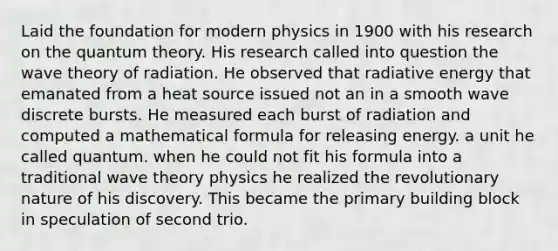 Laid the foundation for modern physics in 1900 with his research on the quantum theory. His research called into question the wave theory of radiation. He observed that radiative energy that emanated from a heat source issued not an in a smooth wave discrete bursts. He measured each burst of radiation and computed a mathematical formula for releasing energy. a unit he called quantum. when he could not fit his formula into a traditional wave theory physics he realized the revolutionary nature of his discovery. This became the primary building block in speculation of second trio.