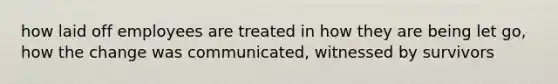 how laid off employees are treated in how they are being let go, how the change was communicated, witnessed by survivors