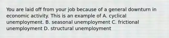 You are laid off from your job because of a general downturn in economic activity. This is an example of A. cyclical unemployment. B. seasonal unemployment C. frictional unemployment D. structural unemployment