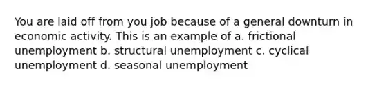 You are laid off from you job because of a general downturn in economic activity. This is an example of a. frictional unemployment b. structural unemployment c. cyclical unemployment d. seasonal unemployment